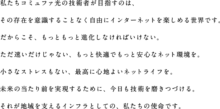私たちコミュファ光の技術者が目指すのは、その存在を意識することなく自由にインターネットを楽しめる世界です。だからこそ、もっともっと進化しなければいけない。ただ速いだけじゃない、もっと快適でもっと安心なネット環境を。小さなストレスもない、最高に心地よいネットライフを。未来の当たり前を実現するために、今日も技術を磨きつづける。それが地域を支えるインフラとしての、私たちの使命です。