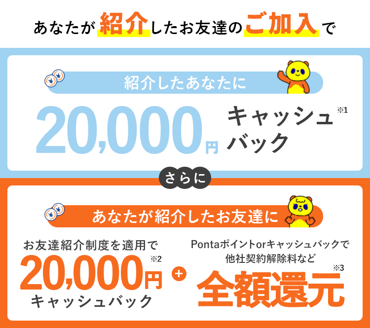 あなたが紹介したお友達のご加入で紹介したあなたに20,000円分キャッシュバックさらにあなたが紹介したお友達にお友達紹介制度を適用で20,000円キャッシュバック+Pontaポイントもしくはキャッシュバックで他社契約解除料など全額還元
