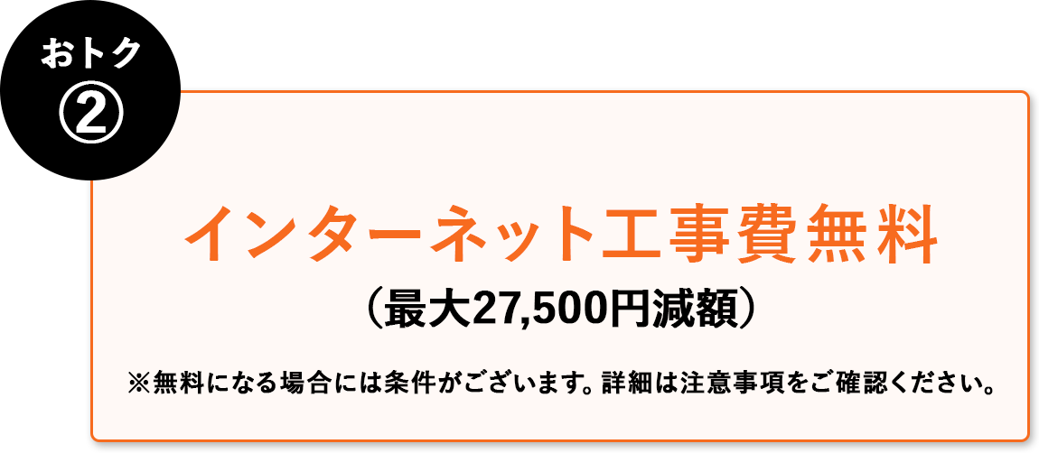 おトク② インターネット工事費無料(最大27,500円減額) ※無料にる場合には条件がございます。詳細は注意事項はご確認ください。