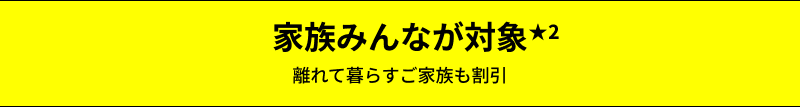 家族みんなが対象★2 離れて暮らすご家族も割引の対象に