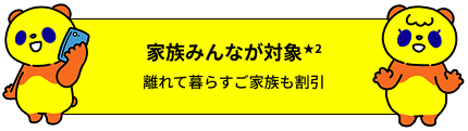 家族みんなが対象★2 離れて暮らすご家族も割引の対象に