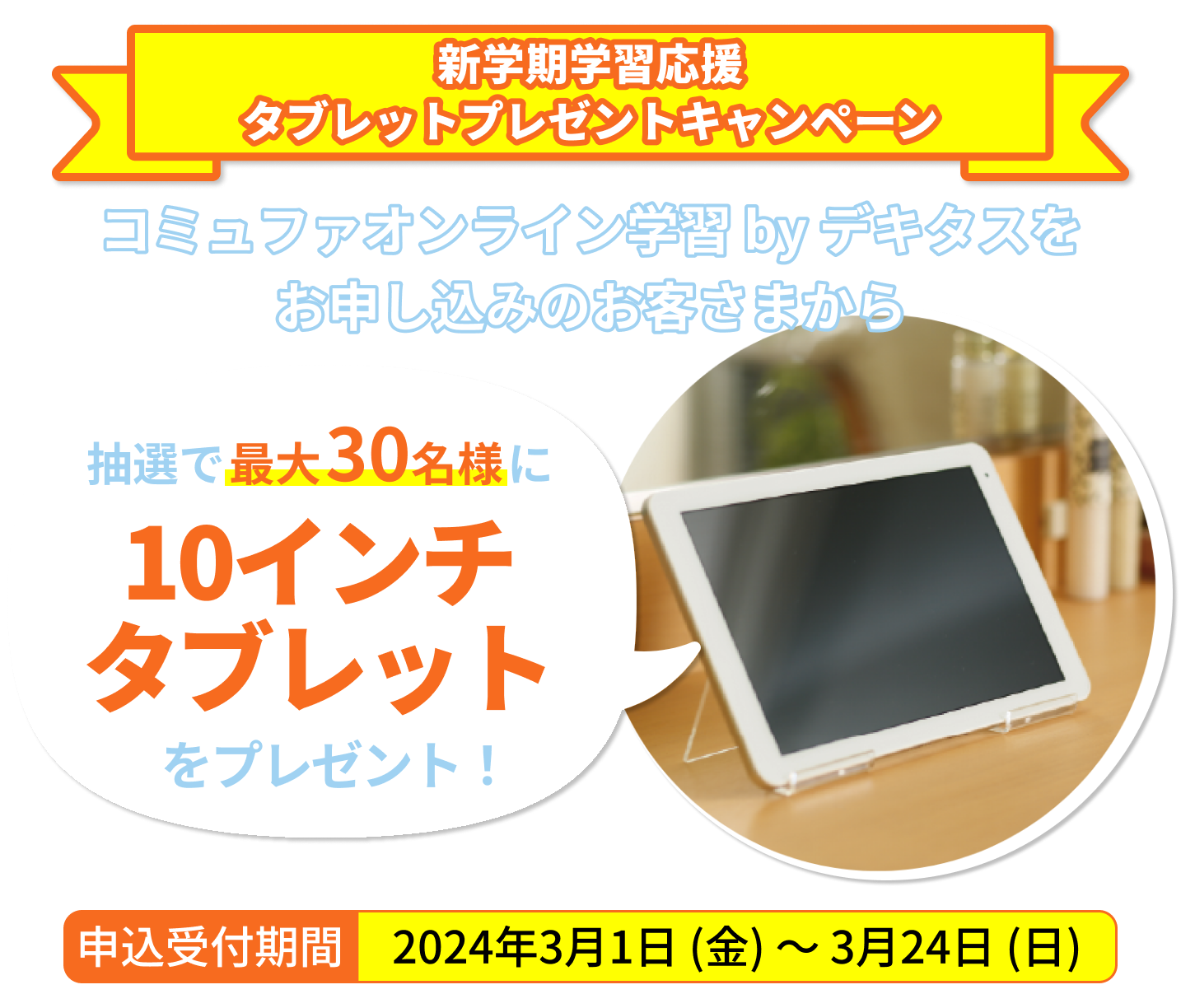 タブレットプレゼントキャンペーン コミュファオンライン学習 by デキタスをお申し込みいただいた方の中から抽選で毎月最大30名様に10インチタブレットをプレゼント！申込受付期間2023年11月1日（水）～2024年2月29日（木）